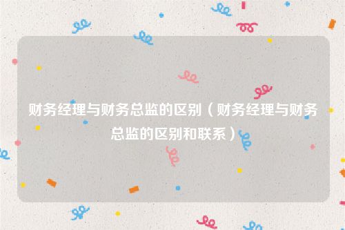 财务经理与财务总监的区别(财务经理与财务总监的区别和联系)