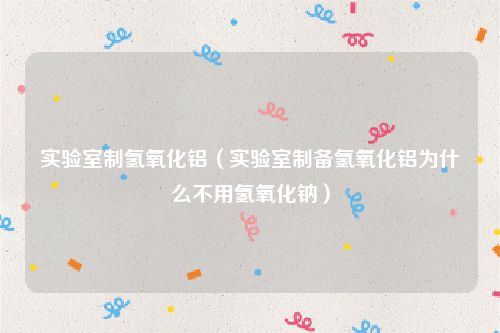 实验室制氢氧化铝(实验室制备氢氧化铝为什么不用氢氧化钠)