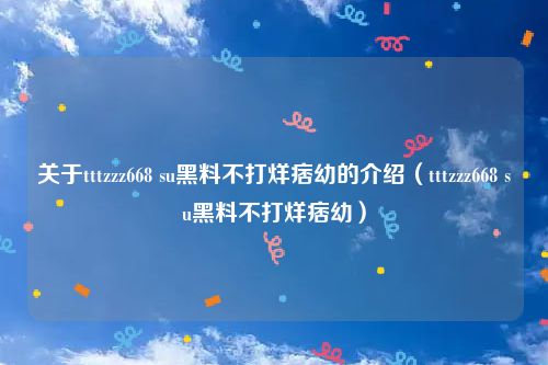 关于tttzzz668 su黑料不打烊痞幼的介绍(tttzzz668 su黑料不打烊痞幼)