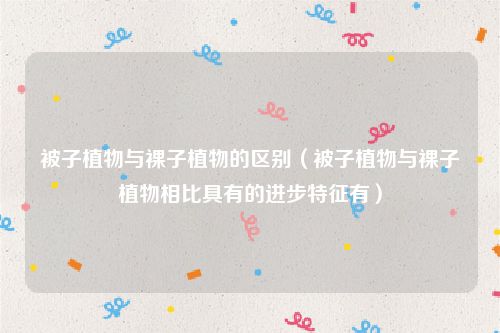 被子植物与裸子植物的区别(被子植物与裸子植物相比具有的进步特征有)