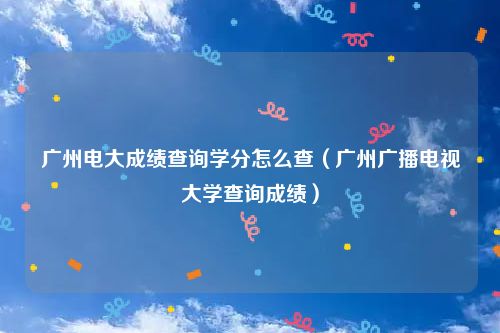 广州电大成绩查询学分怎么查(广州广播电视大学查询成绩)