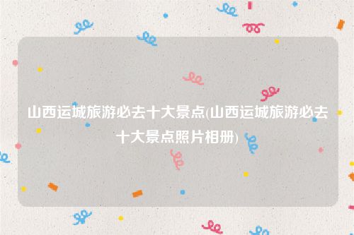 山西运城旅游必去十大景点(山西运城旅游必去十大景点照片相册)