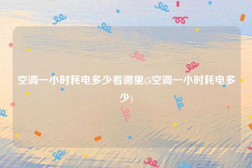 空调一小时耗电多少看哪里(5空调一小时耗电多少)