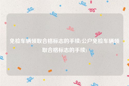 免检车辆领取合格标志的手续(公户免检车辆领取合格标志的手续)