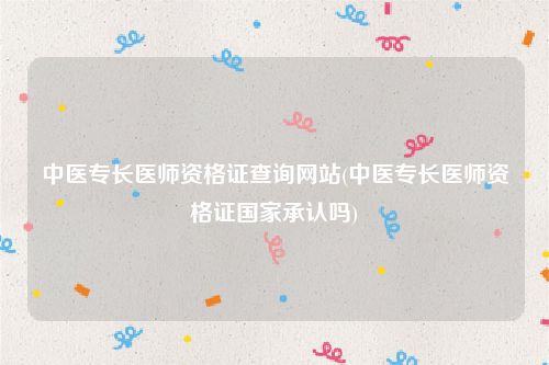 中医专长医师资格证查询网站(中医专长医师资格证国家承认吗)