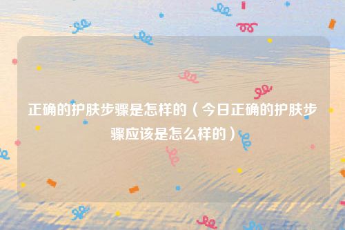 正确的护肤步骤是怎样的(今日正确的护肤步骤应该是怎么样的)