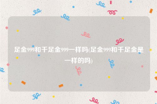 足金999和千足金999一样吗(足金999和千足金是一样的吗)
