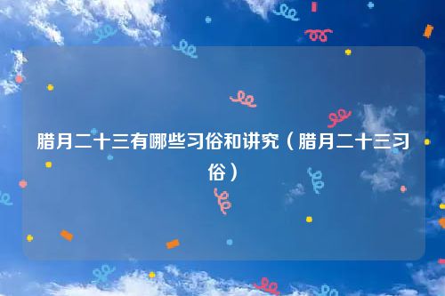 腊月二十三有哪些习俗和讲究（腊月二十三习俗）