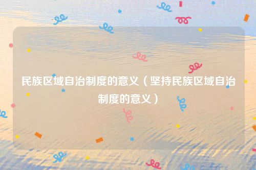 民族区域自治制度的意义（坚持民族区域自治制度的意义）