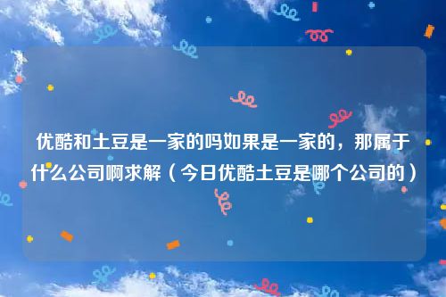 优酷和土豆是一家的吗如果是一家的,那属于什么公司啊求解(今日优酷土豆是哪个公司的)