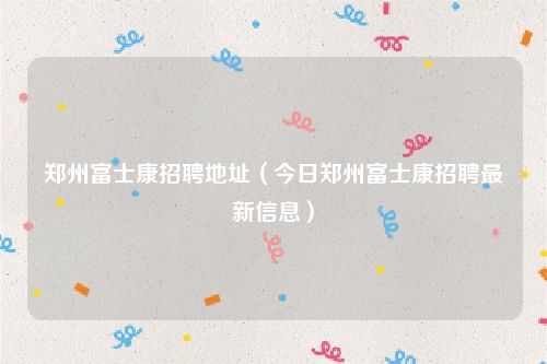 郑州富士康招聘地址（今日郑州富士康招聘最新信息）