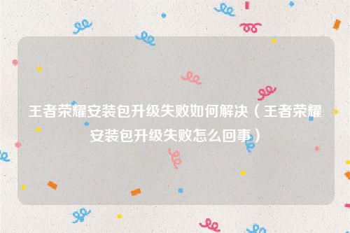 王者荣耀安装包升级失败如何解决(王者荣耀安装包升级失败怎么回事)