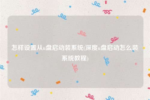 怎样设置从u盘启动装系统(深度u盘启动怎么装系统教程)
