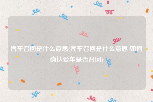 汽车召回是什么意思(汽车召回是什么意思 如何确认爱车是否召回)