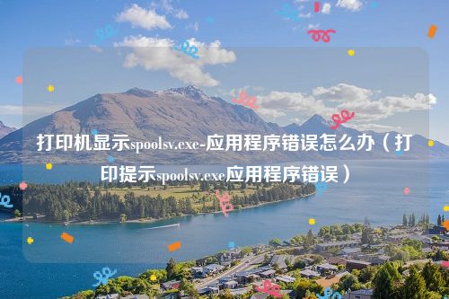 打印机显示spoolsv.exe-应用程序错误怎么办(打印提示spoolsv.exe应用程序错误)