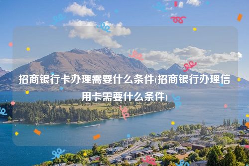 招商银行卡办理需要什么条件(招商银行办理信用卡需要什么条件)