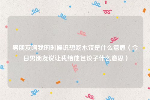 男朋友吻我的时候说想吃水饺是什么意思(今日男朋友说让我给他包饺子什么意思)