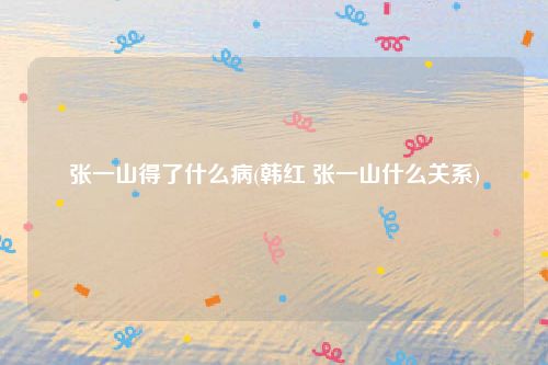 张一山得了什么病(韩红 张一山什么关系)