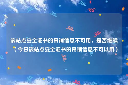 该站点安全证书的吊销信息不可用,是否继续(今日该站点安全证书的吊销信息不可以用)