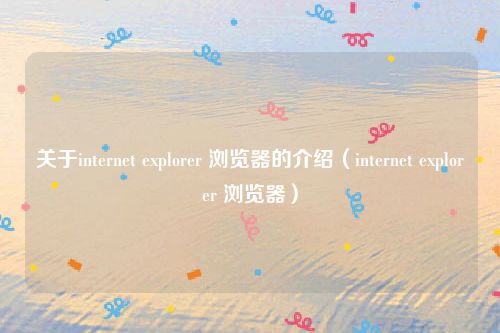 关于internet explorer 浏览器的介绍(internet explorer 浏览器)