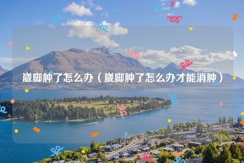 崴脚肿了怎么办（崴脚肿了怎么办才能消肿）