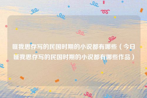 匪我思存写的民国时期的小说都有哪些(今日匪我思存写的民国时期的小说都有哪些作品)