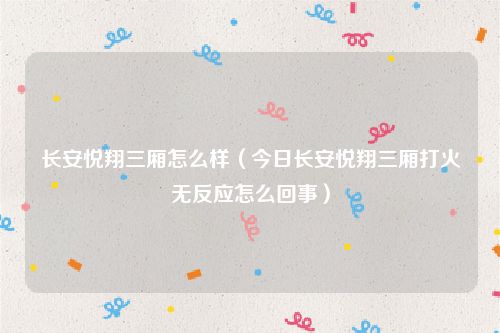 长安悦翔三厢怎么样(今日长安悦翔三厢打火无反应怎么回事)