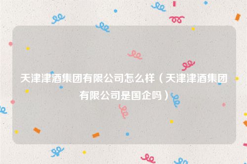 天津津酒集团有限公司怎么样(天津津酒集团有限公司是国企吗)