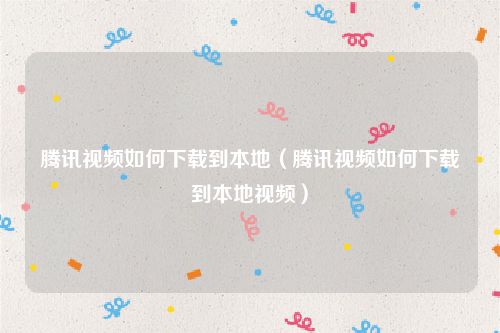 腾讯视频如何下载到本地（腾讯视频如何下载到本地视频）