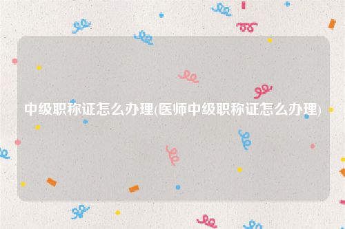 中级职称证怎么办理(医师中级职称证怎么办理)