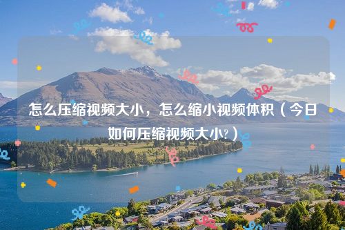 怎么压缩视频大小,怎么缩小视频体积(今日如何压缩视频大小?)