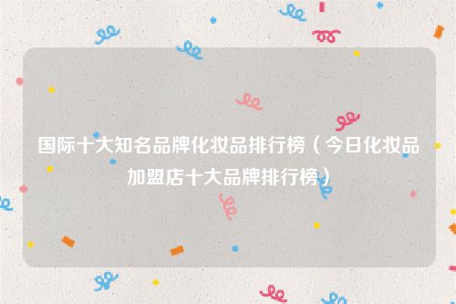 国际十大知名品牌化妆品排行榜(今日化妆品加盟店十大品牌排行榜)