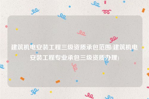 建筑机电安装工程三级资质承包范围(建筑机电安装工程专业承包三级资质办理)