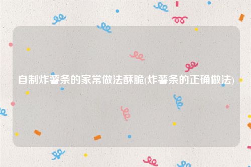 自制炸薯条的家常做法酥脆(炸薯条的正确做法)