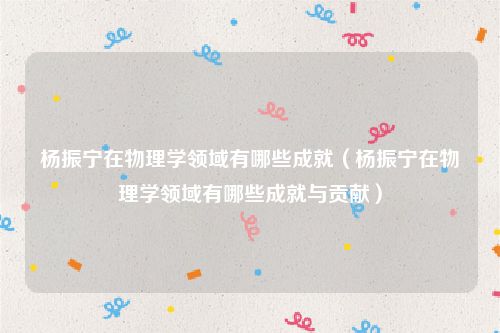 杨振宁在物理学领域有哪些成就(杨振宁在物理学领域有哪些成就与贡献)