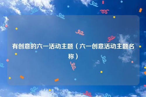 有创意的六一活动主题（六一创意活动主题名称）
