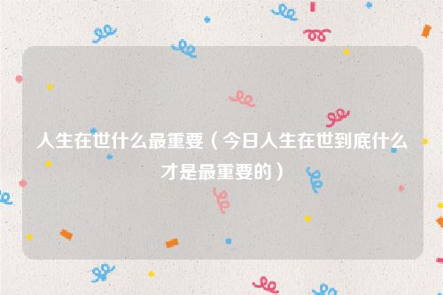 人生在世什么最重要(今日人生在世到底什么才是最重要的)