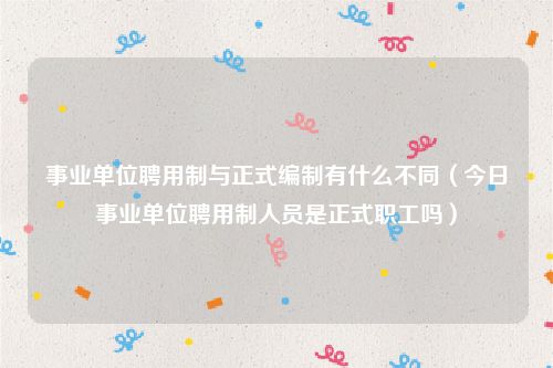 事业单位聘用制与正式编制有什么不同（今日事业单位聘用制人员是正式职工吗）