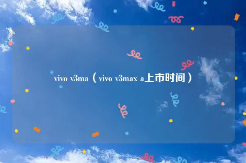 vivo v3ma(vivo v3max a上市时间)