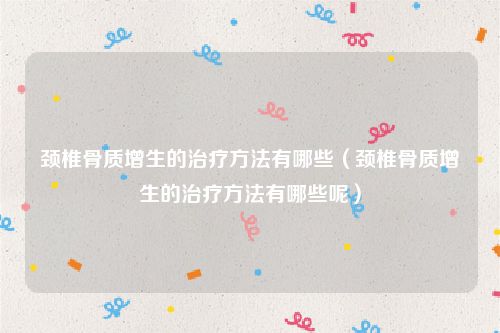 颈椎骨质增生的治疗方法有哪些（颈椎骨质增生的治疗方法有哪些呢）