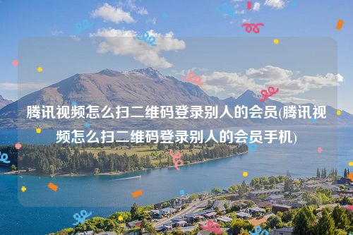 腾讯视频怎么扫二维码登录别人的会员(腾讯视频怎么扫二维码登录别人的会员手机)