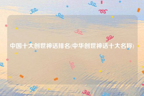 中国十大创世神话排名(中华创世神话十大名称)