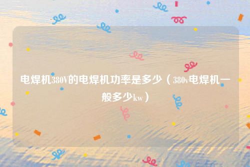 电焊机380V的电焊机功率是多少(380v电焊机一般多少kw)