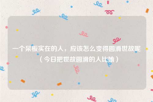 一个呆板实在的人,应该怎么变得圆滑世故呢(今日把世故圆滑的人比喻)