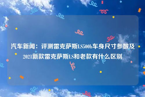 汽车新闻:评测雷克萨斯LS500h车身尺寸参数及2021新款雷克萨斯LS和老款有什么区别