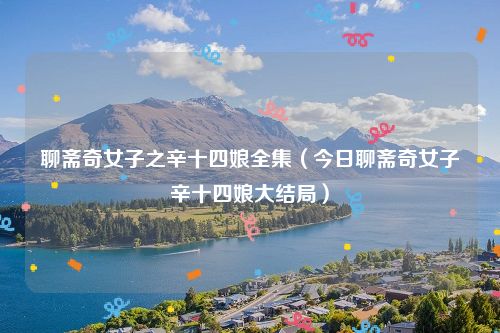 聊斋奇女子之辛十四娘全集(今日聊斋奇女子辛十四娘大结局)