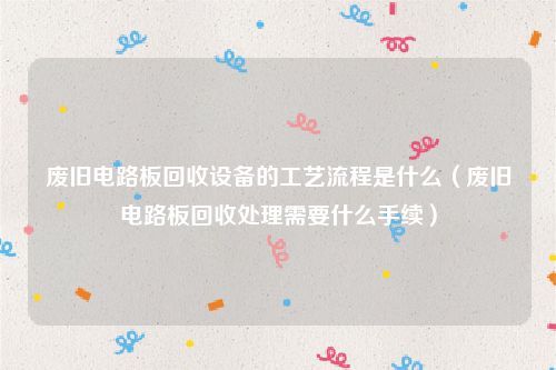 废旧电路板回收设备的工艺流程是什么(废旧电路板回收处理需要什么手续)
