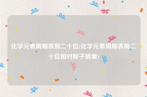 化学元素周期表前二十位(化学元素周期表前二十位相对原子质量)