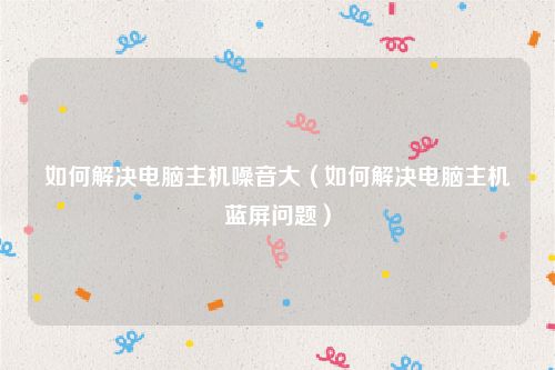 如何解决电脑主机噪音大（如何解决电脑主机蓝屏问题）