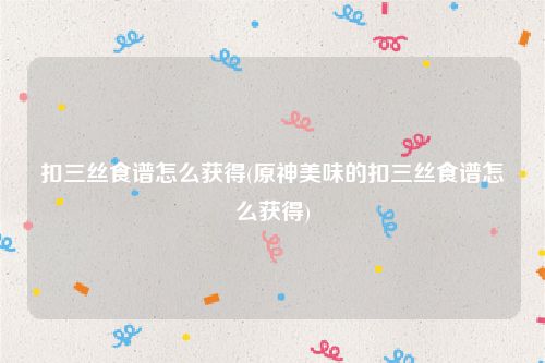 扣三丝食谱怎么获得(原神美味的扣三丝食谱怎么获得)